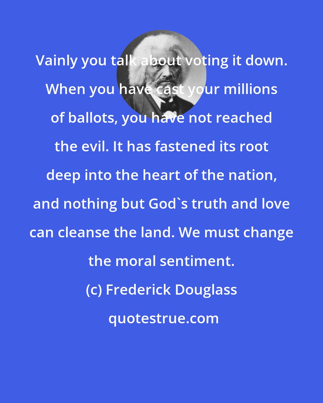 Frederick Douglass: Vainly you talk about voting it down. When you have cast your millions of ballots, you have not reached the evil. It has fastened its root deep into the heart of the nation, and nothing but God's truth and love can cleanse the land. We must change the moral sentiment.