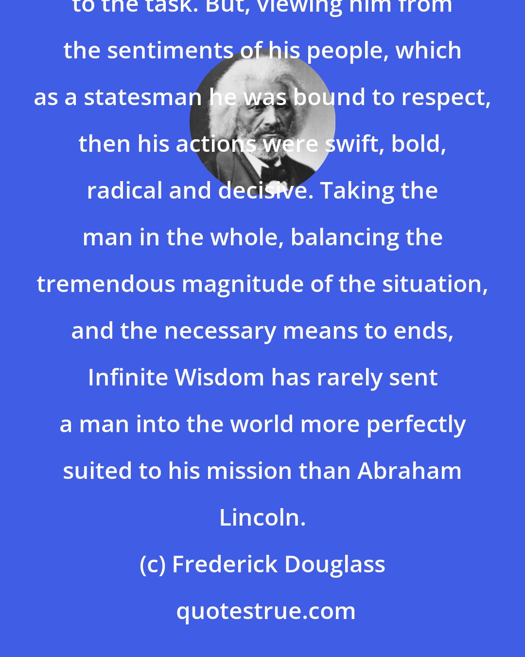 Frederick Douglass: Viewing the man from the genuine abolitionist ground, Mr. Lincoln seemed cold, tardy, weak and unequal to the task. But, viewing him from the sentiments of his people, which as a statesman he was bound to respect, then his actions were swift, bold, radical and decisive. Taking the man in the whole, balancing the tremendous magnitude of the situation, and the necessary means to ends, Infinite Wisdom has rarely sent a man into the world more perfectly suited to his mission than Abraham Lincoln.