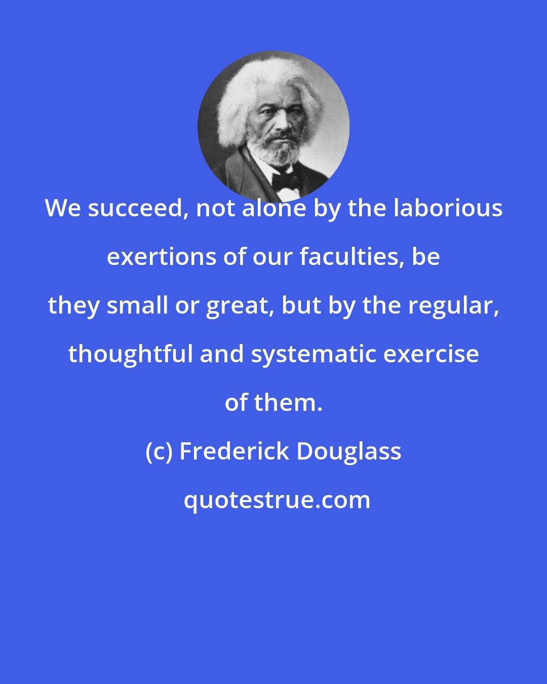 Frederick Douglass: We succeed, not alone by the laborious exertions of our faculties, be they small or great, but by the regular, thoughtful and systematic exercise of them.