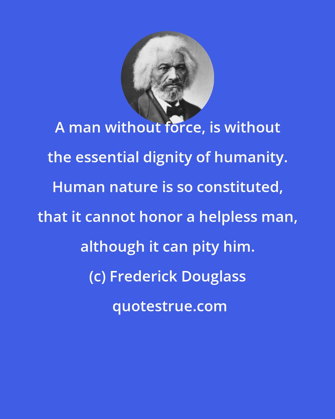 Frederick Douglass: A man without force, is without the essential dignity of humanity. Human nature is so constituted, that it cannot honor a helpless man, although it can pity him.