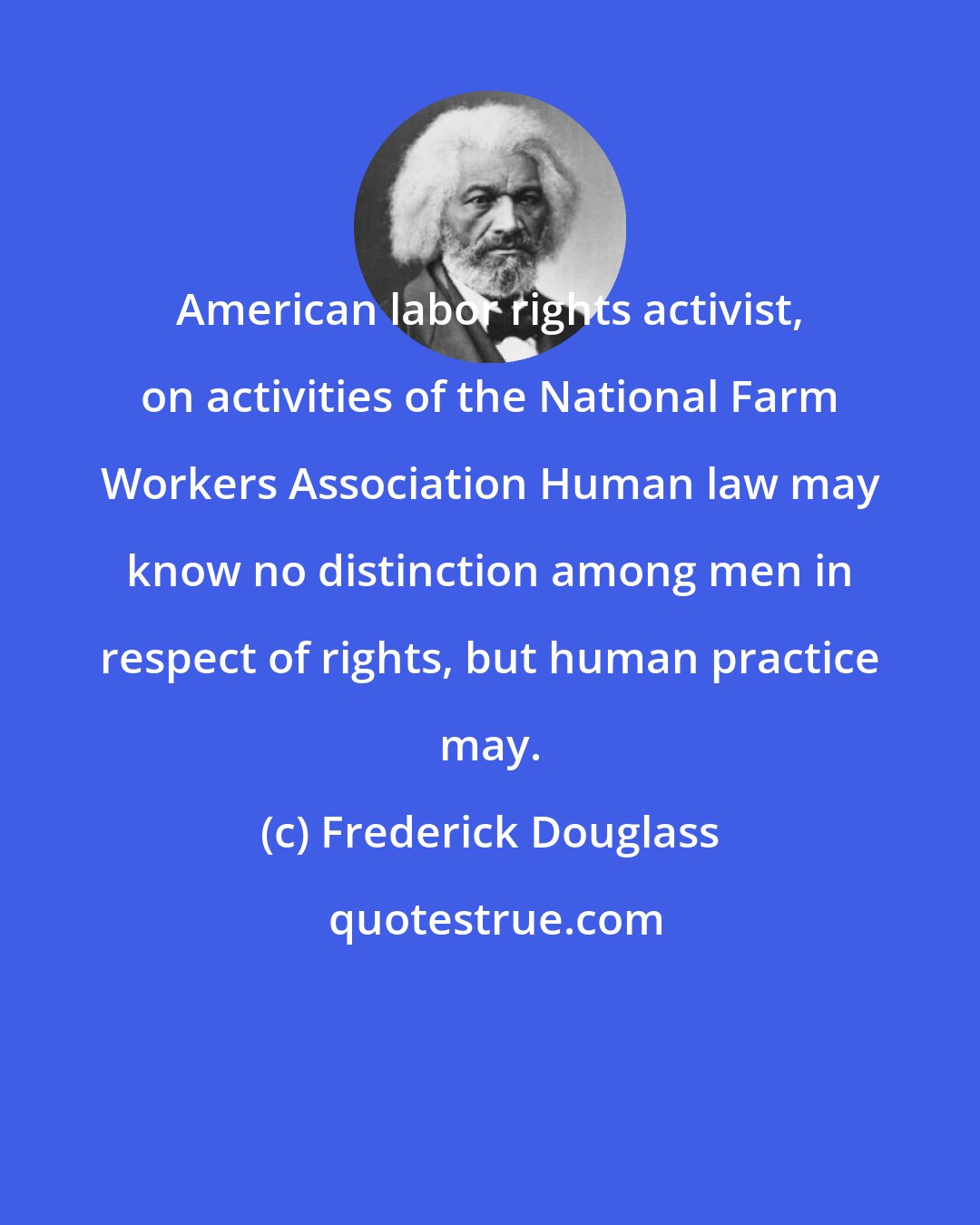 Frederick Douglass: American labor rights activist, on activities of the National Farm Workers Association Human law may know no distinction among men in respect of rights, but human practice may.