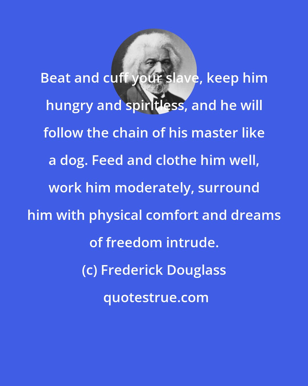 Frederick Douglass: Beat and cuff your slave, keep him hungry and spiritless, and he will follow the chain of his master like a dog. Feed and clothe him well, work him moderately, surround him with physical comfort and dreams of freedom intrude.