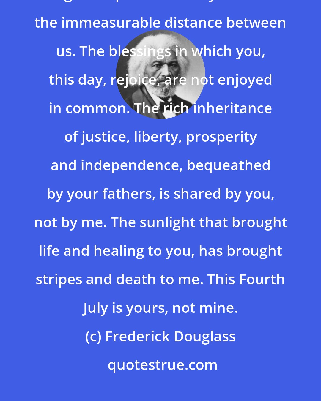 Frederick Douglass: I am not included within the pale of this glorious anniversary! Your high independence only reveals the immeasurable distance between us. The blessings in which you, this day, rejoice, are not enjoyed in common. The rich inheritance of justice, liberty, prosperity and independence, bequeathed by your fathers, is shared by you, not by me. The sunlight that brought life and healing to you, has brought stripes and death to me. This Fourth July is yours, not mine.