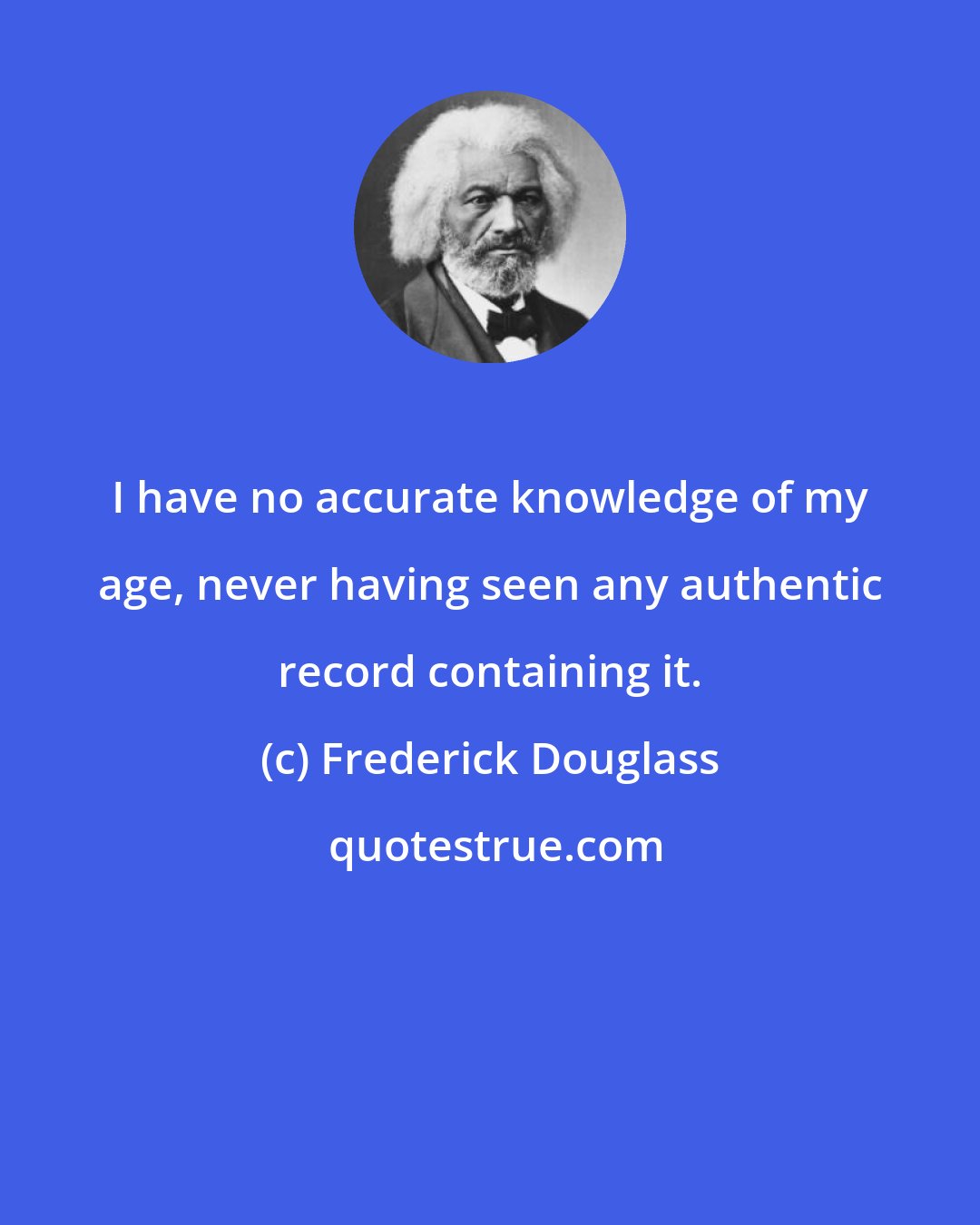 Frederick Douglass: I have no accurate knowledge of my age, never having seen any authentic record containing it.