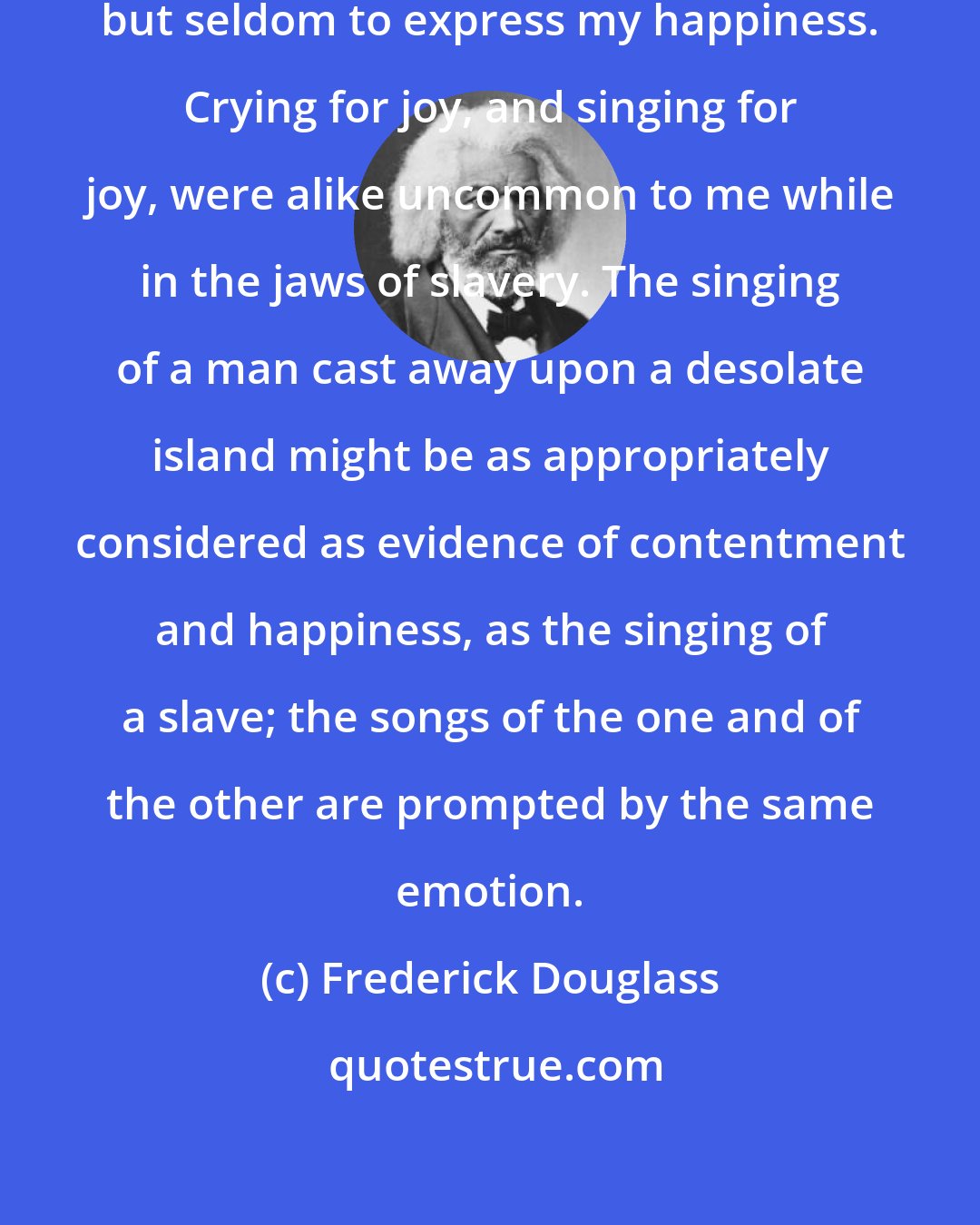 Frederick Douglass: I have often sung to drown my sorrow, but seldom to express my happiness. Crying for joy, and singing for joy, were alike uncommon to me while in the jaws of slavery. The singing of a man cast away upon a desolate island might be as appropriately considered as evidence of contentment and happiness, as the singing of a slave; the songs of the one and of the other are prompted by the same emotion.