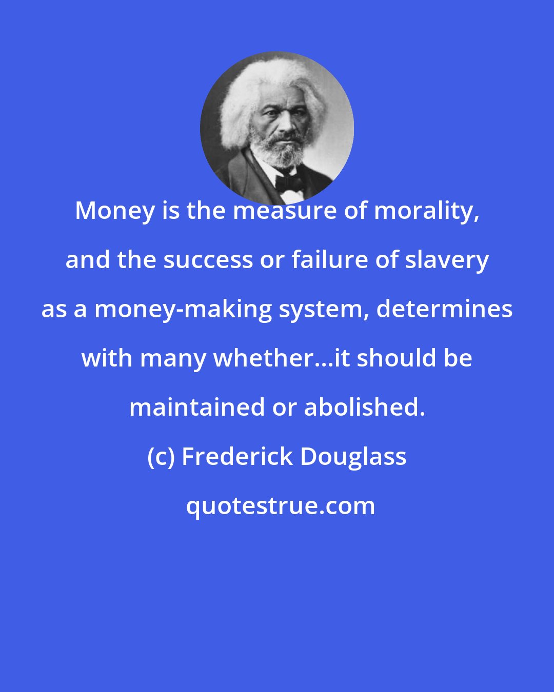 Frederick Douglass: Money is the measure of morality, and the success or failure of slavery as a money-making system, determines with many whether...it should be maintained or abolished.