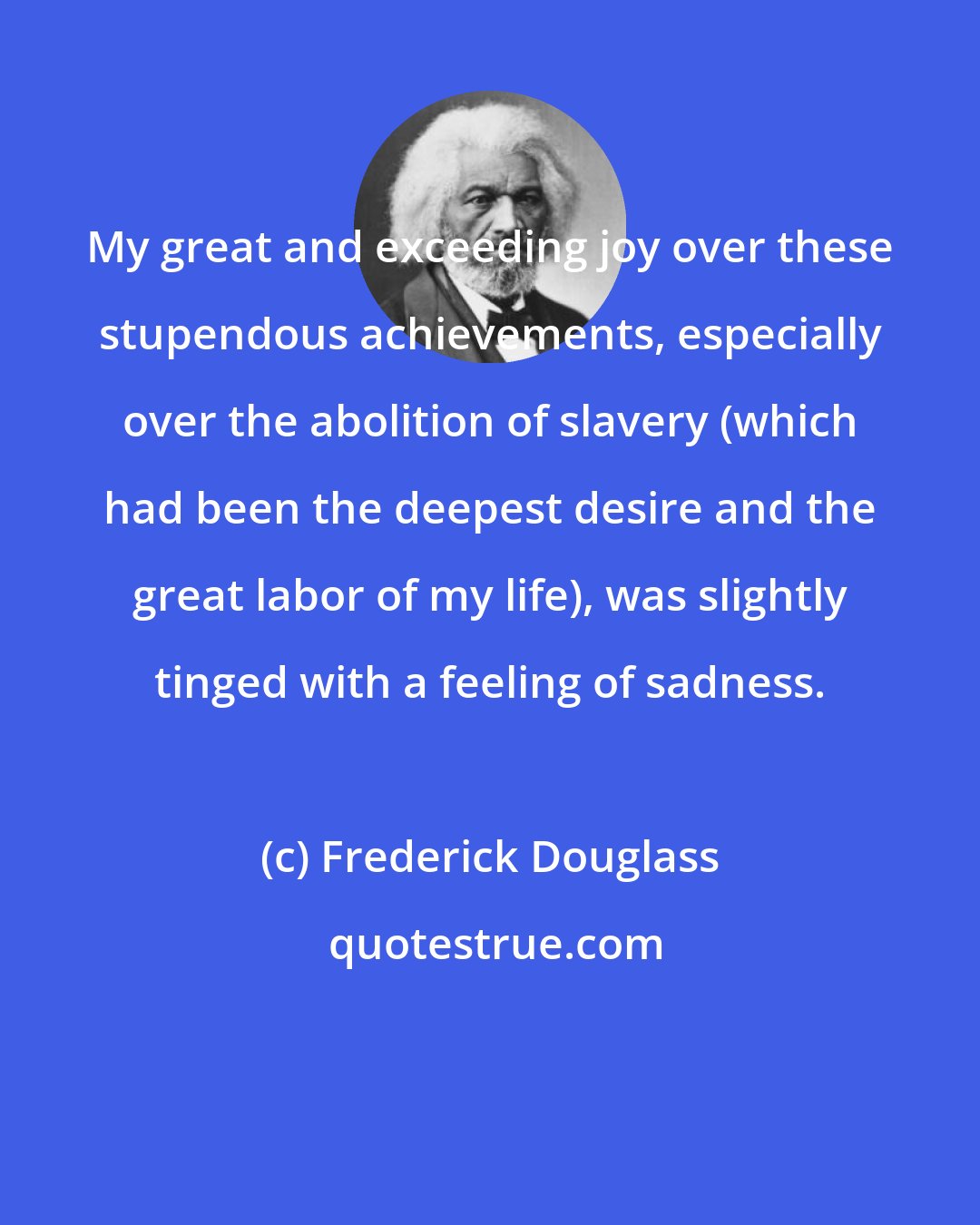 Frederick Douglass: My great and exceeding joy over these stupendous achievements, especially over the abolition of slavery (which had been the deepest desire and the great labor of my life), was slightly tinged with a feeling of sadness.