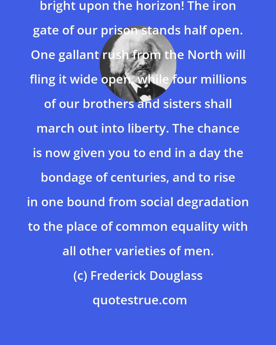 Frederick Douglass: The day dawns; the morning star is bright upon the horizon! The iron gate of our prison stands half open. One gallant rush from the North will fling it wide open, while four millions of our brothers and sisters shall march out into liberty. The chance is now given you to end in a day the bondage of centuries, and to rise in one bound from social degradation to the place of common equality with all other varieties of men.