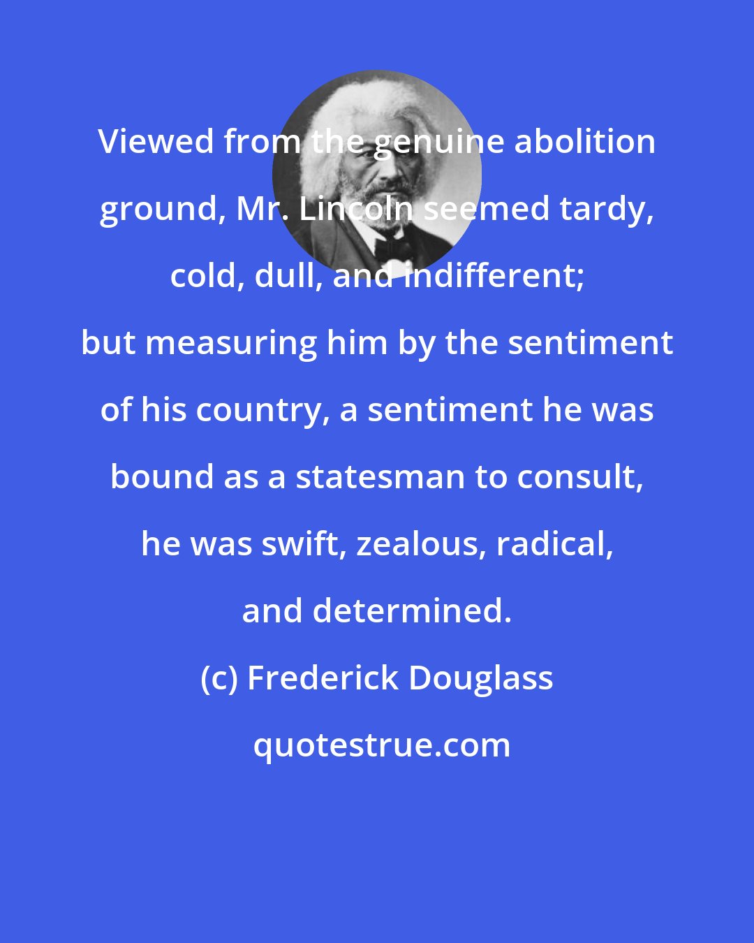 Frederick Douglass: Viewed from the genuine abolition ground, Mr. Lincoln seemed tardy, cold, dull, and indifferent; but measuring him by the sentiment of his country, a sentiment he was bound as a statesman to consult, he was swift, zealous, radical, and determined.