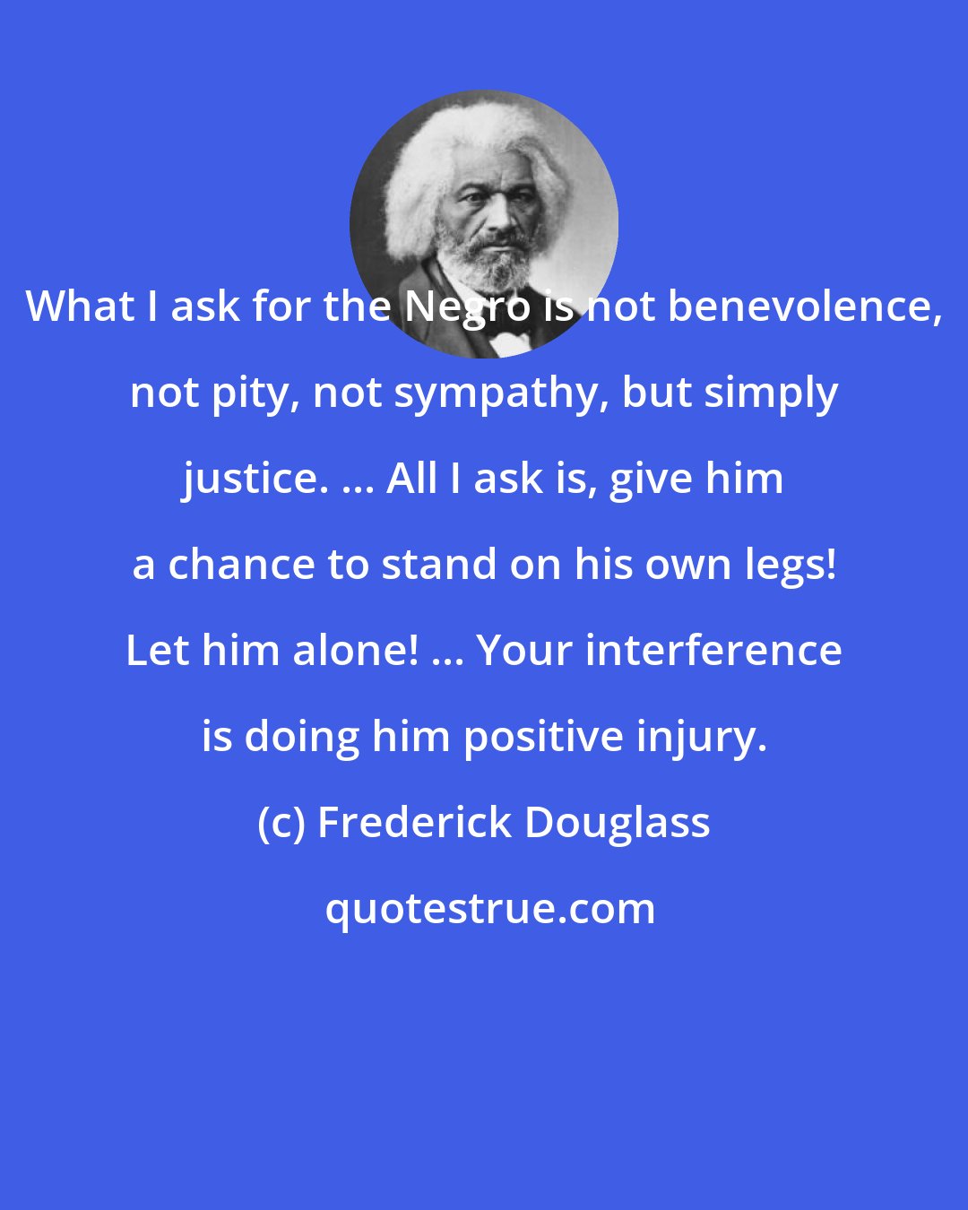 Frederick Douglass: What I ask for the Negro is not benevolence, not pity, not sympathy, but simply justice. ... All I ask is, give him a chance to stand on his own legs! Let him alone! ... Your interference is doing him positive injury.