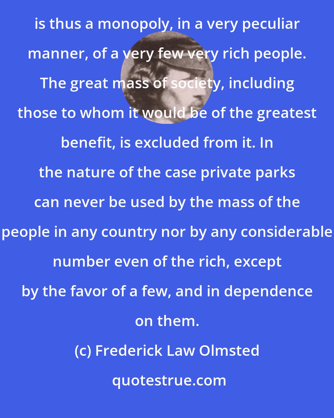 Frederick Law Olmsted: The enjoyment of the choicest natural scenes in the country and the means of recreation connected with them is thus a monopoly, in a very peculiar manner, of a very few very rich people. The great mass of society, including those to whom it would be of the greatest benefit, is excluded from it. In the nature of the case private parks can never be used by the mass of the people in any country nor by any considerable number even of the rich, except by the favor of a few, and in dependence on them.
