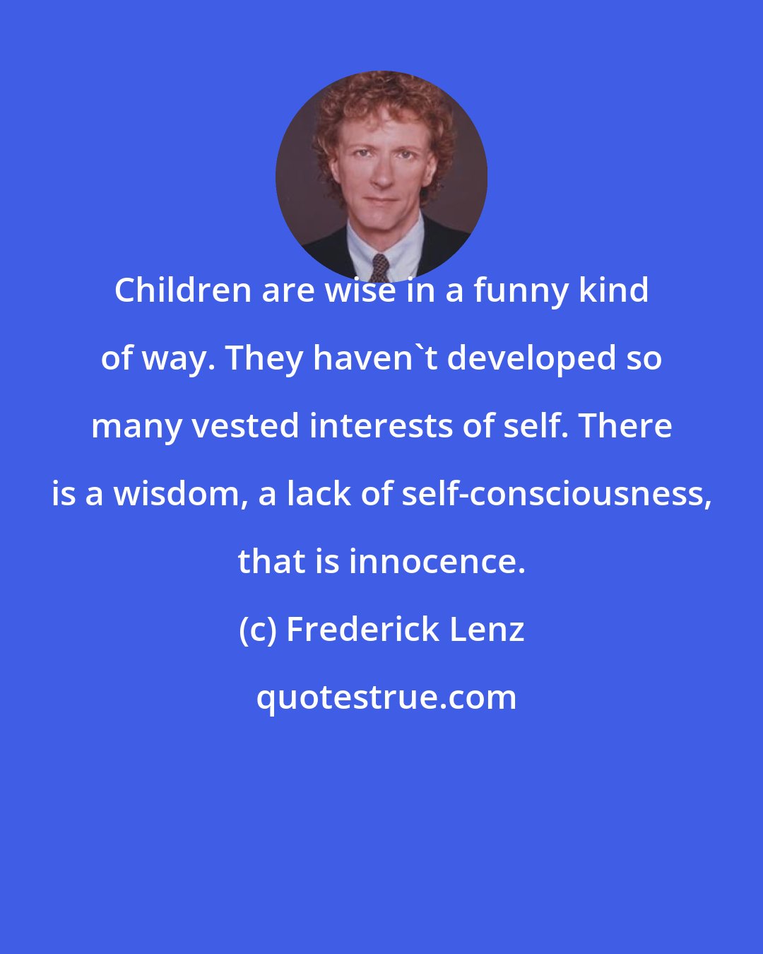 Frederick Lenz: Children are wise in a funny kind of way. They haven't developed so many vested interests of self. There is a wisdom, a lack of self-consciousness, that is innocence.