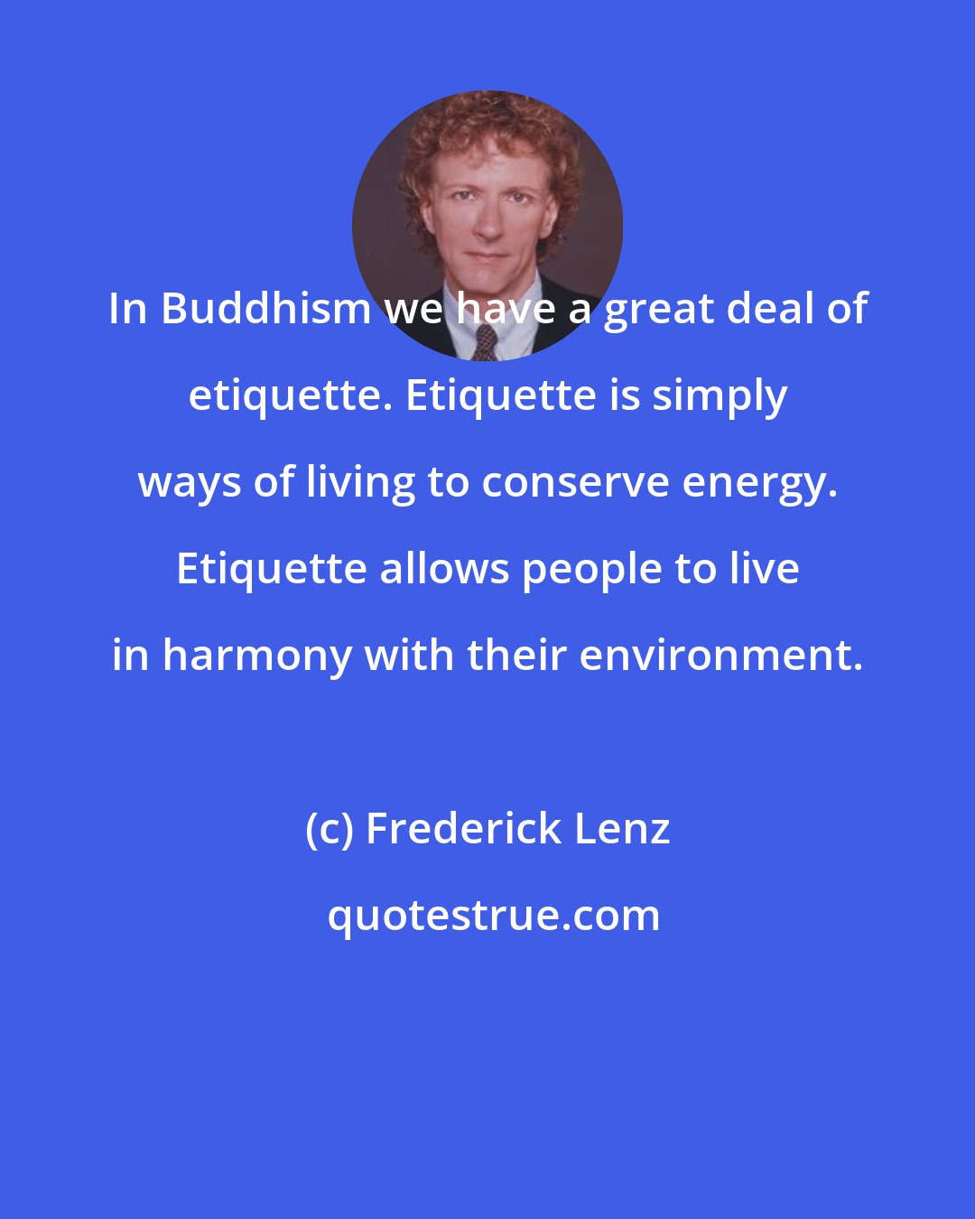 Frederick Lenz: In Buddhism we have a great deal of etiquette. Etiquette is simply ways of living to conserve energy. Etiquette allows people to live in harmony with their environment.