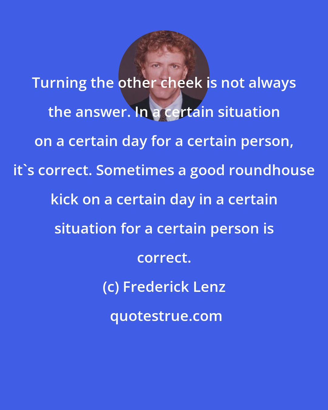 Frederick Lenz: Turning the other cheek is not always the answer. In a certain situation on a certain day for a certain person, it's correct. Sometimes a good roundhouse kick on a certain day in a certain situation for a certain person is correct.