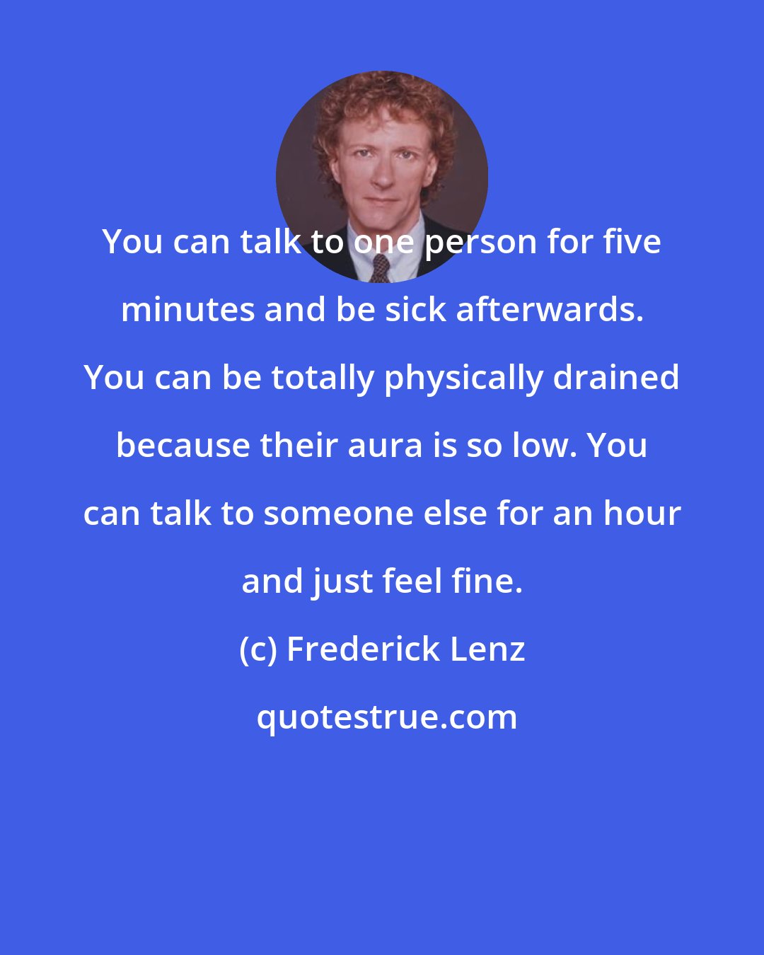 Frederick Lenz: You can talk to one person for five minutes and be sick afterwards. You can be totally physically drained because their aura is so low. You can talk to someone else for an hour and just feel fine.