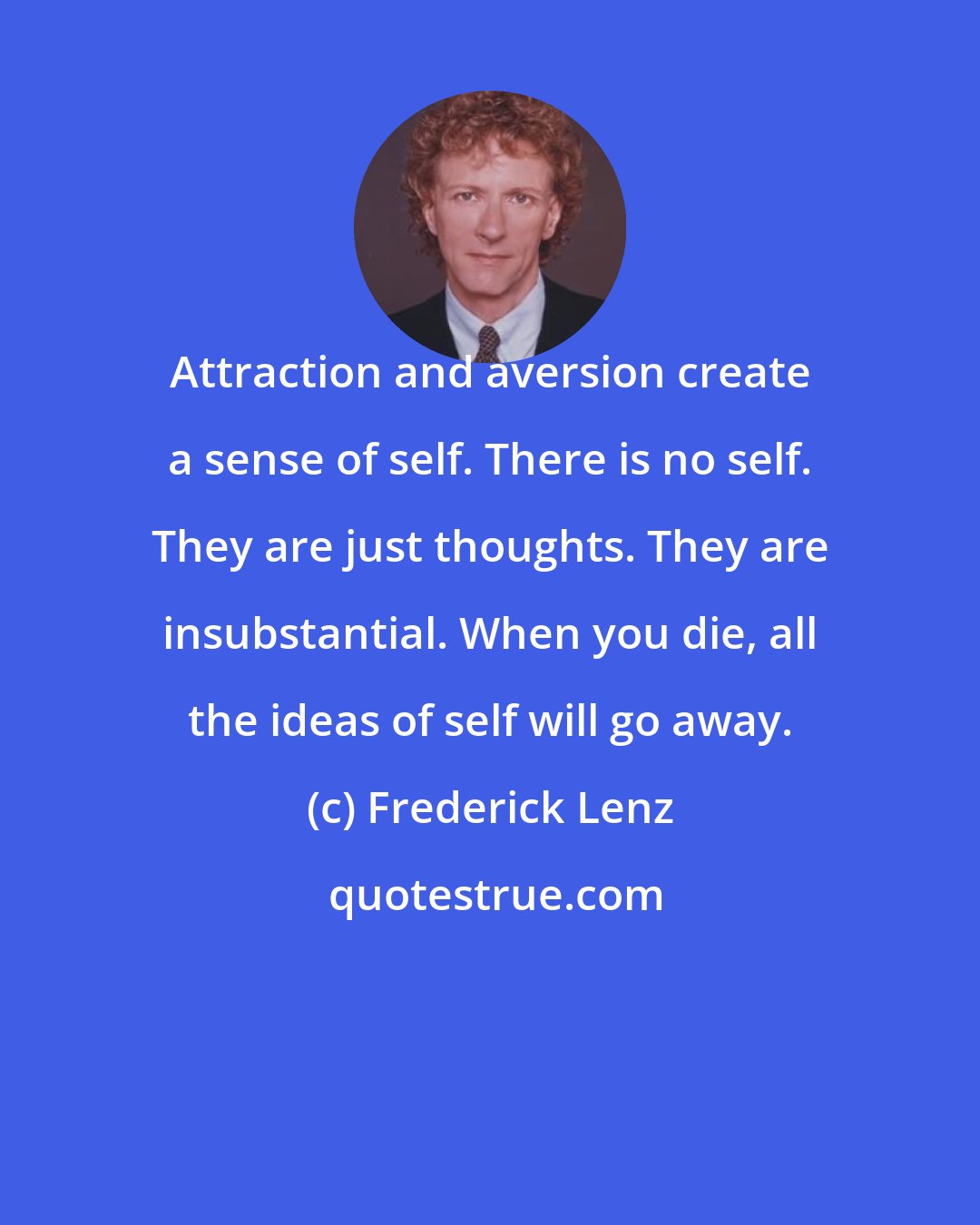 Frederick Lenz: Attraction and aversion create a sense of self. There is no self. They are just thoughts. They are insubstantial. When you die, all the ideas of self will go away.