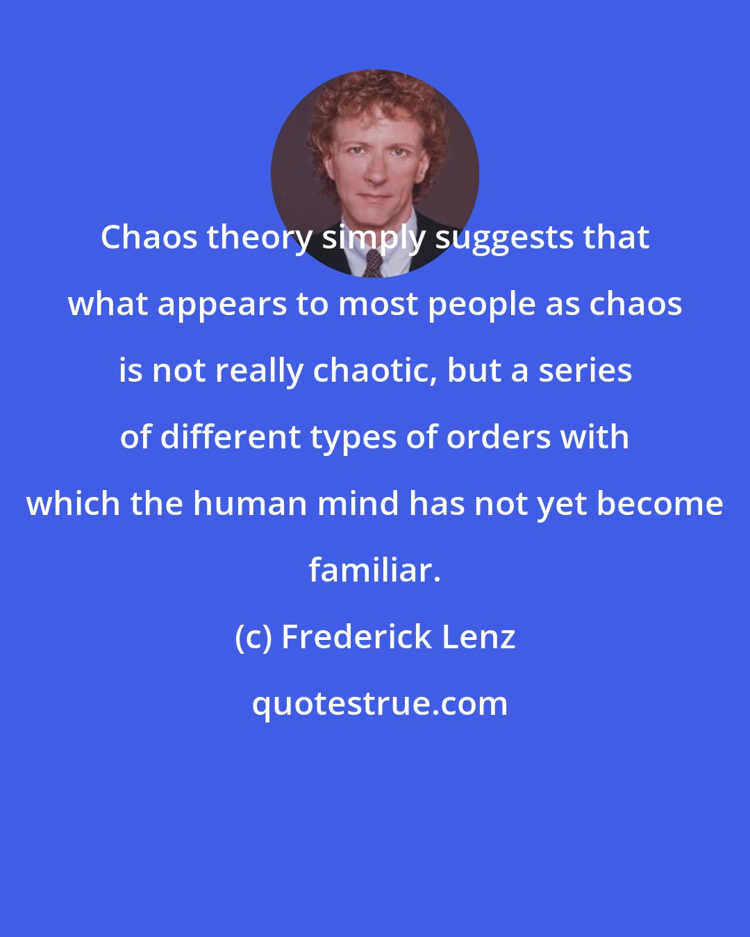 Frederick Lenz: Chaos theory simply suggests that what appears to most people as chaos is not really chaotic, but a series of different types of orders with which the human mind has not yet become familiar.
