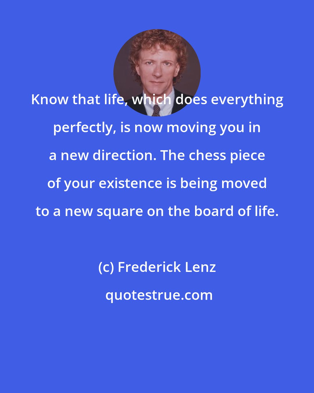 Frederick Lenz: Know that life, which does everything perfectly, is now moving you in a new direction. The chess piece of your existence is being moved to a new square on the board of life.