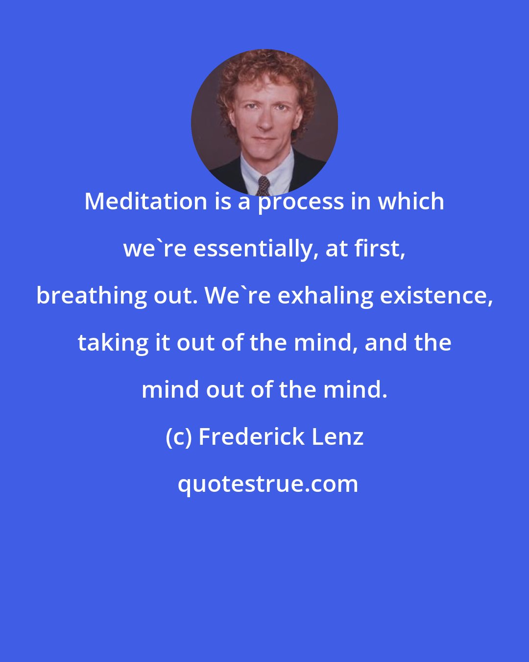Frederick Lenz: Meditation is a process in which we're essentially, at first, breathing out. We're exhaling existence, taking it out of the mind, and the mind out of the mind.