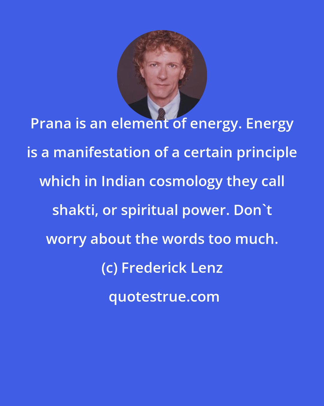 Frederick Lenz: Prana is an element of energy. Energy is a manifestation of a certain principle which in Indian cosmology they call shakti, or spiritual power. Don't worry about the words too much.