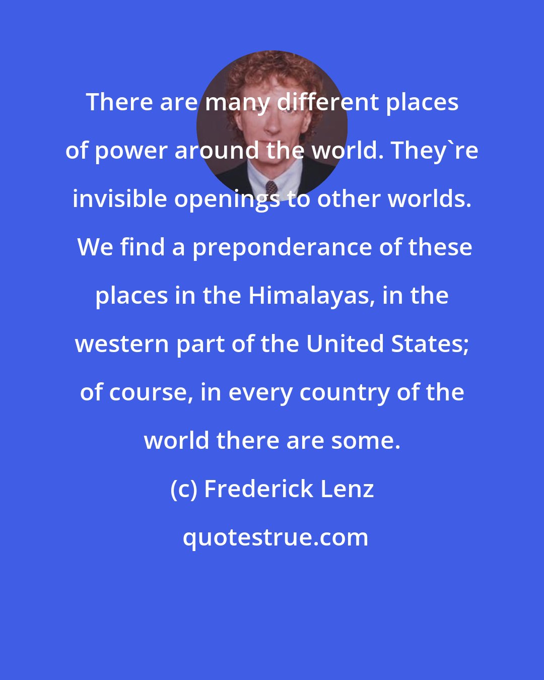 Frederick Lenz: There are many different places of power around the world. They're invisible openings to other worlds.  We find a preponderance of these places in the Himalayas, in the western part of the United States; of course, in every country of the world there are some.