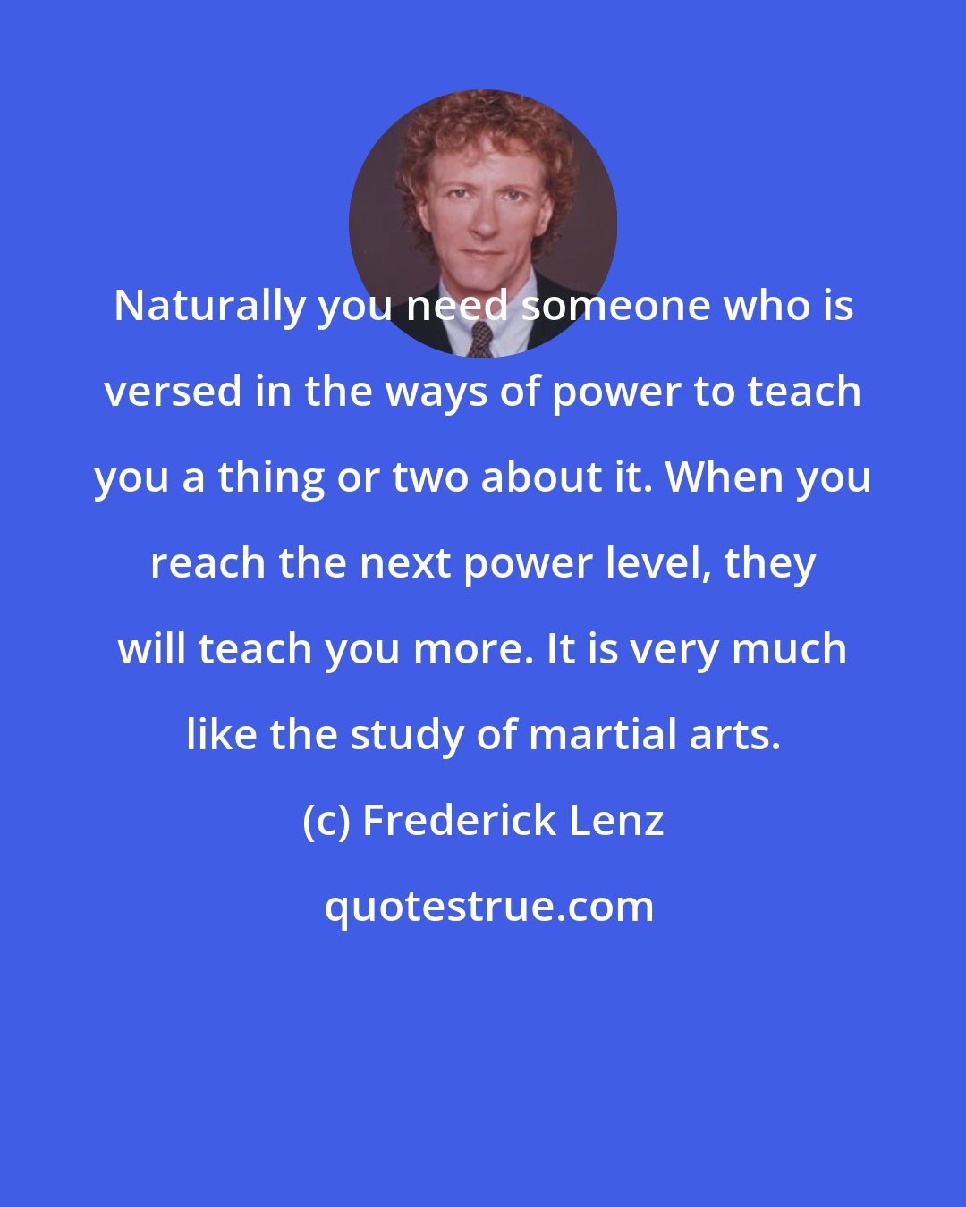 Frederick Lenz: Naturally you need someone who is versed in the ways of power to teach you a thing or two about it. When you reach the next power level, they will teach you more. It is very much like the study of martial arts.