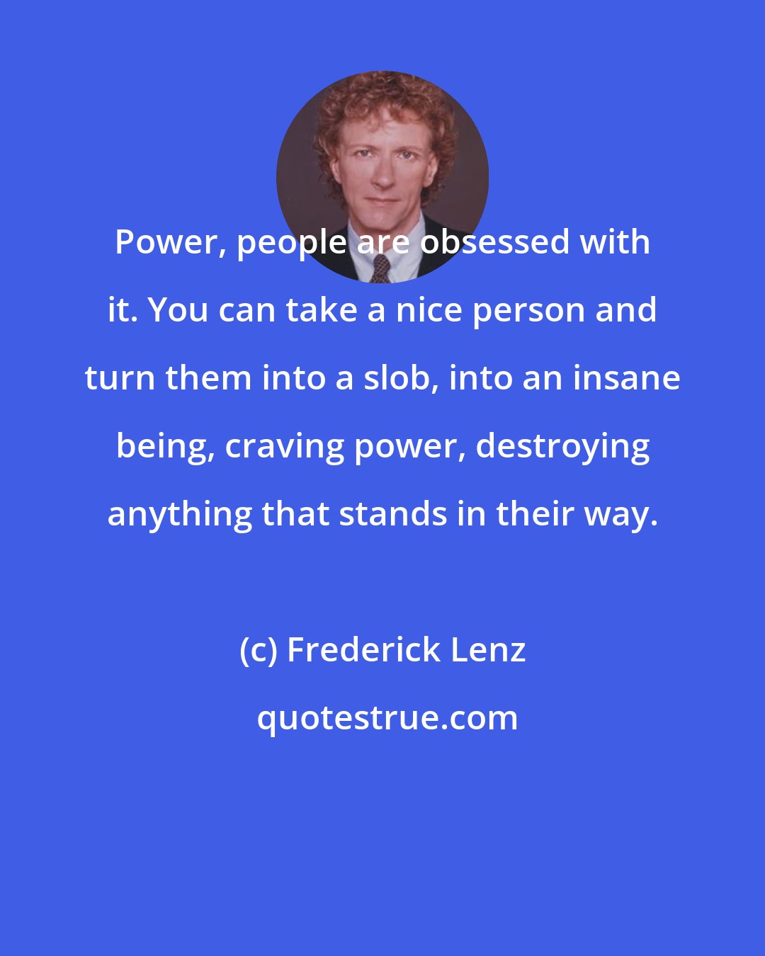 Frederick Lenz: Power, people are obsessed with it. You can take a nice person and turn them into a slob, into an insane being, craving power, destroying anything that stands in their way.