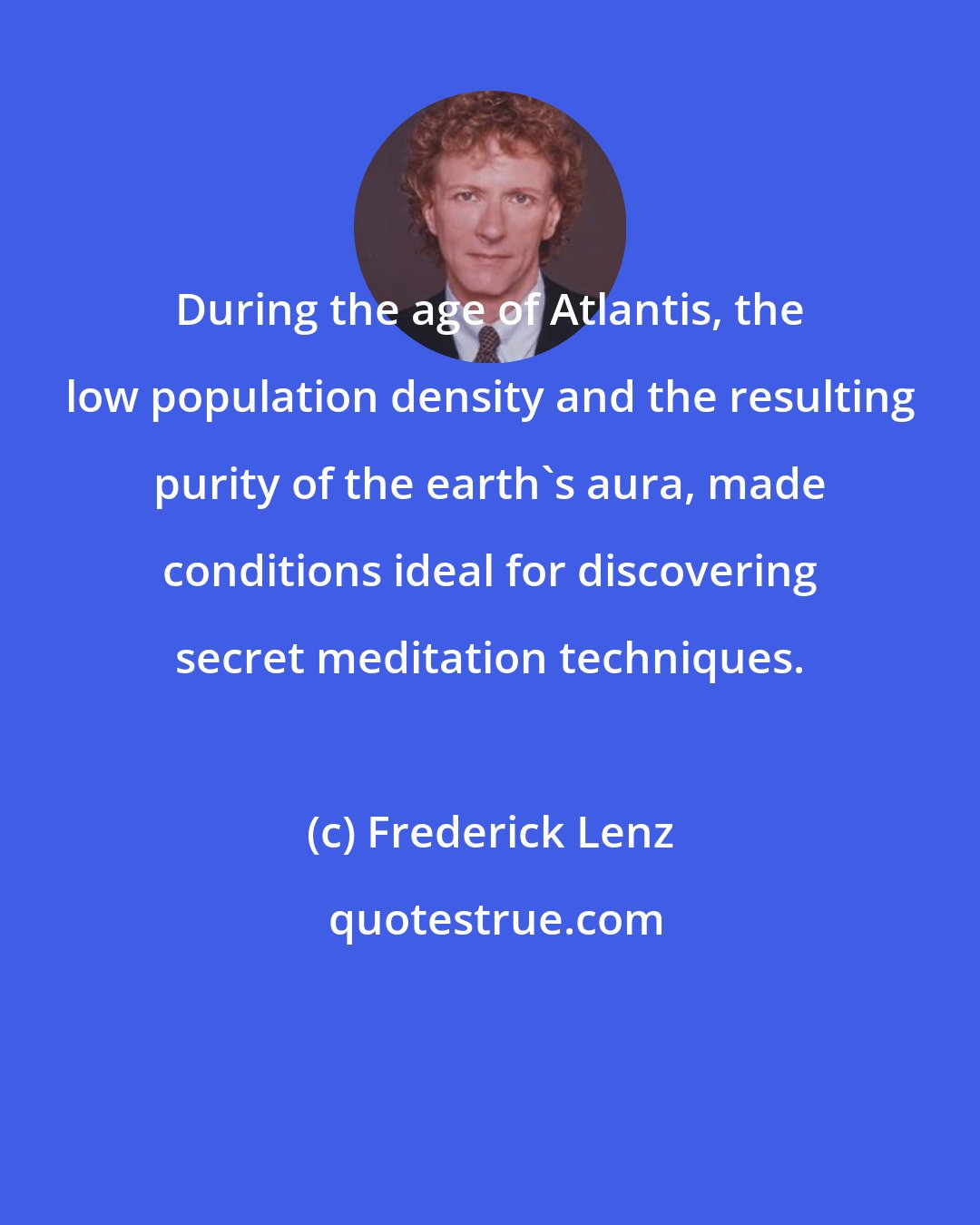 Frederick Lenz: During the age of Atlantis, the low population density and the resulting purity of the earth's aura, made conditions ideal for discovering secret meditation techniques.