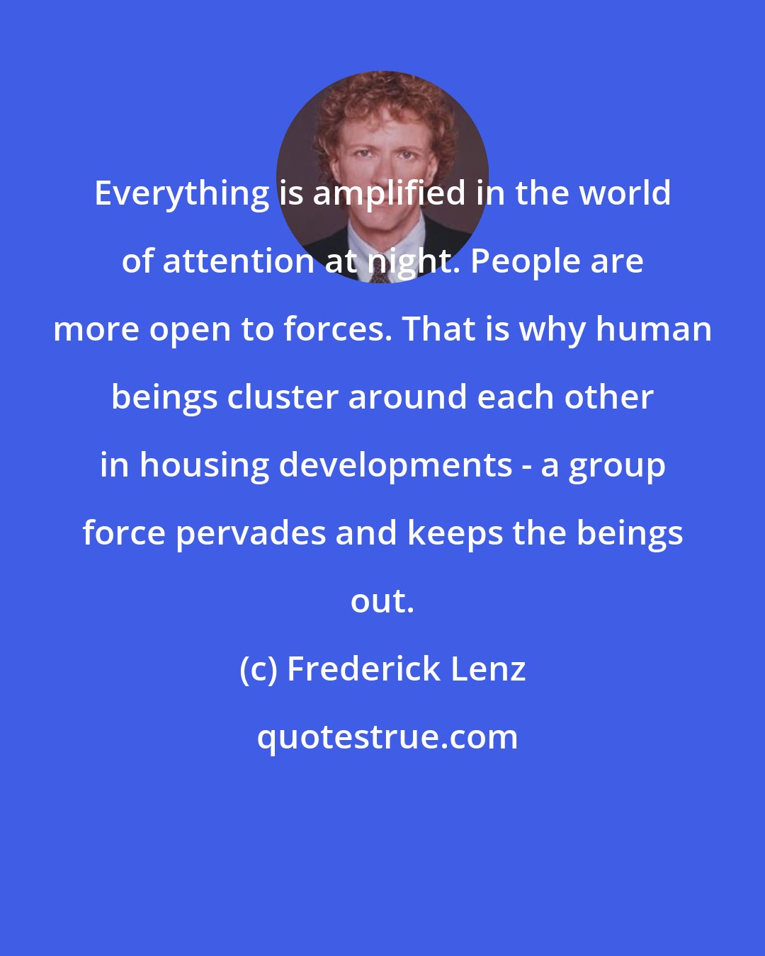 Frederick Lenz: Everything is amplified in the world of attention at night. People are more open to forces. That is why human beings cluster around each other in housing developments - a group force pervades and keeps the beings out.