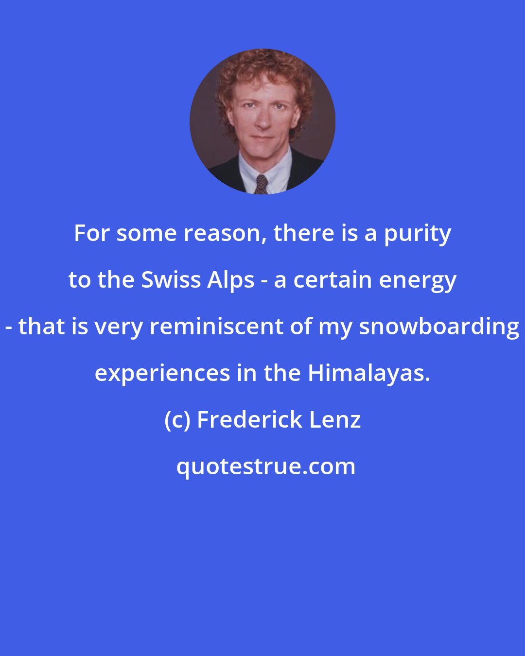 Frederick Lenz: For some reason, there is a purity to the Swiss Alps - a certain energy - that is very reminiscent of my snowboarding experiences in the Himalayas.