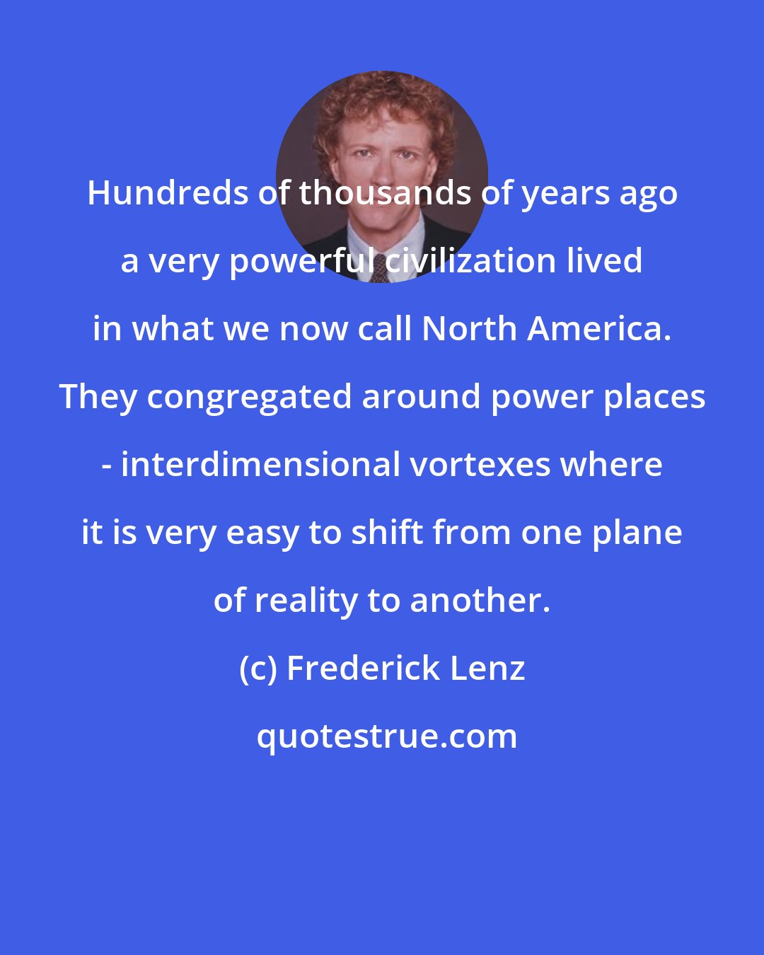 Frederick Lenz: Hundreds of thousands of years ago a very powerful civilization lived in what we now call North America. They congregated around power places - interdimensional vortexes where it is very easy to shift from one plane of reality to another.
