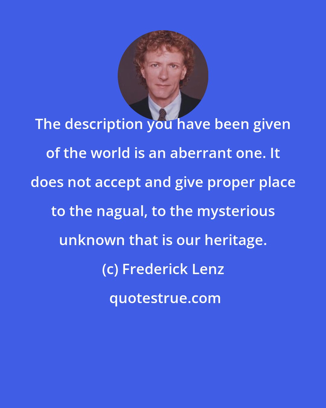 Frederick Lenz: The description you have been given of the world is an aberrant one. It does not accept and give proper place to the nagual, to the mysterious unknown that is our heritage.