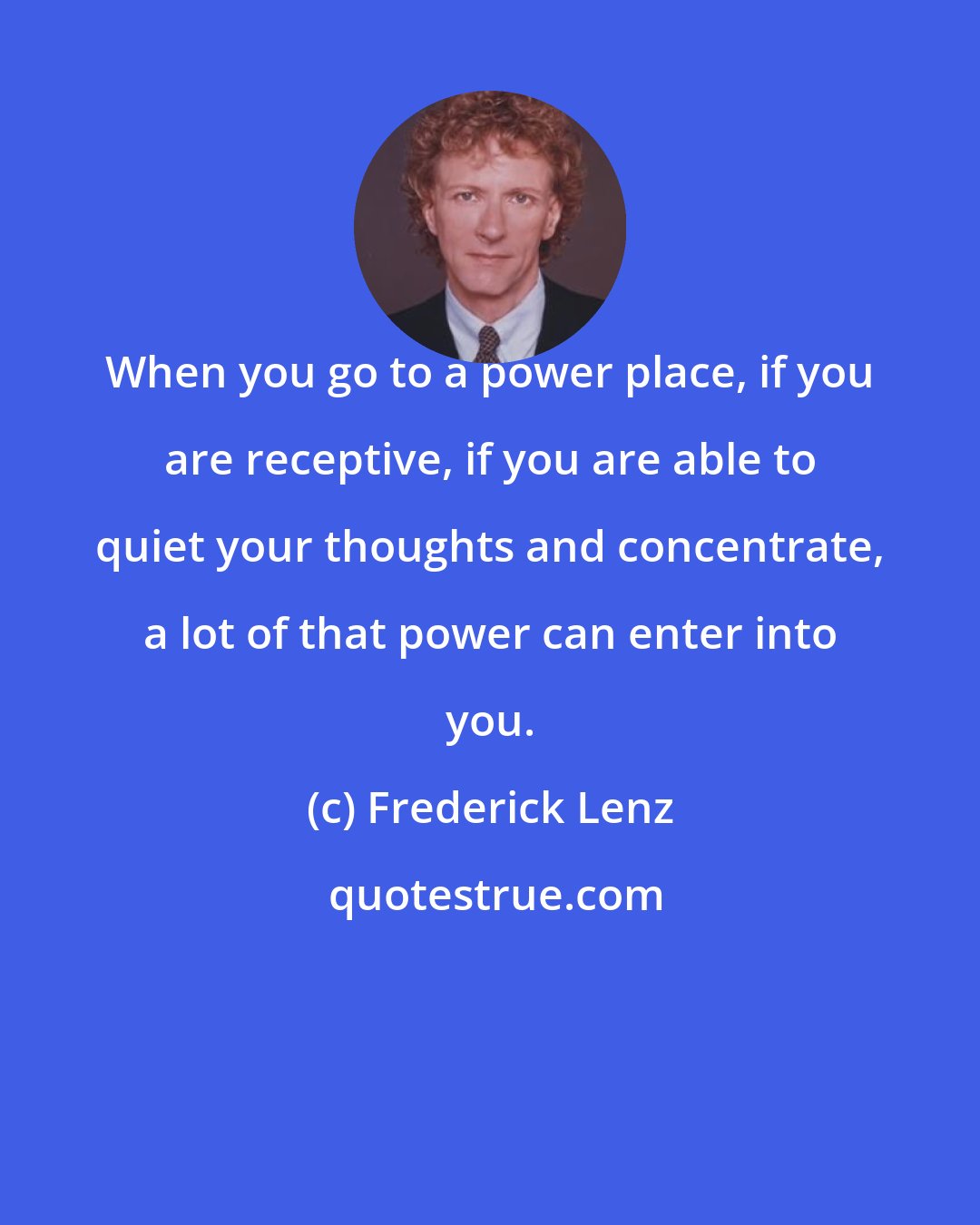 Frederick Lenz: When you go to a power place, if you are receptive, if you are able to quiet your thoughts and concentrate, a lot of that power can enter into you.