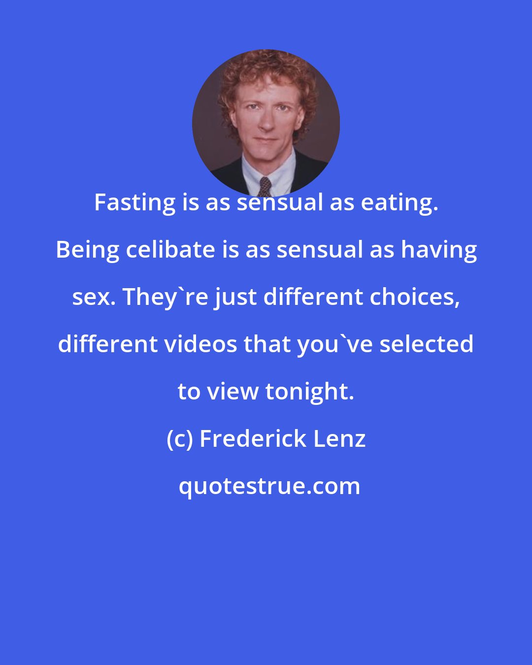 Frederick Lenz: Fasting is as sensual as eating. Being celibate is as sensual as having sex. They're just different choices, different videos that you've selected to view tonight.