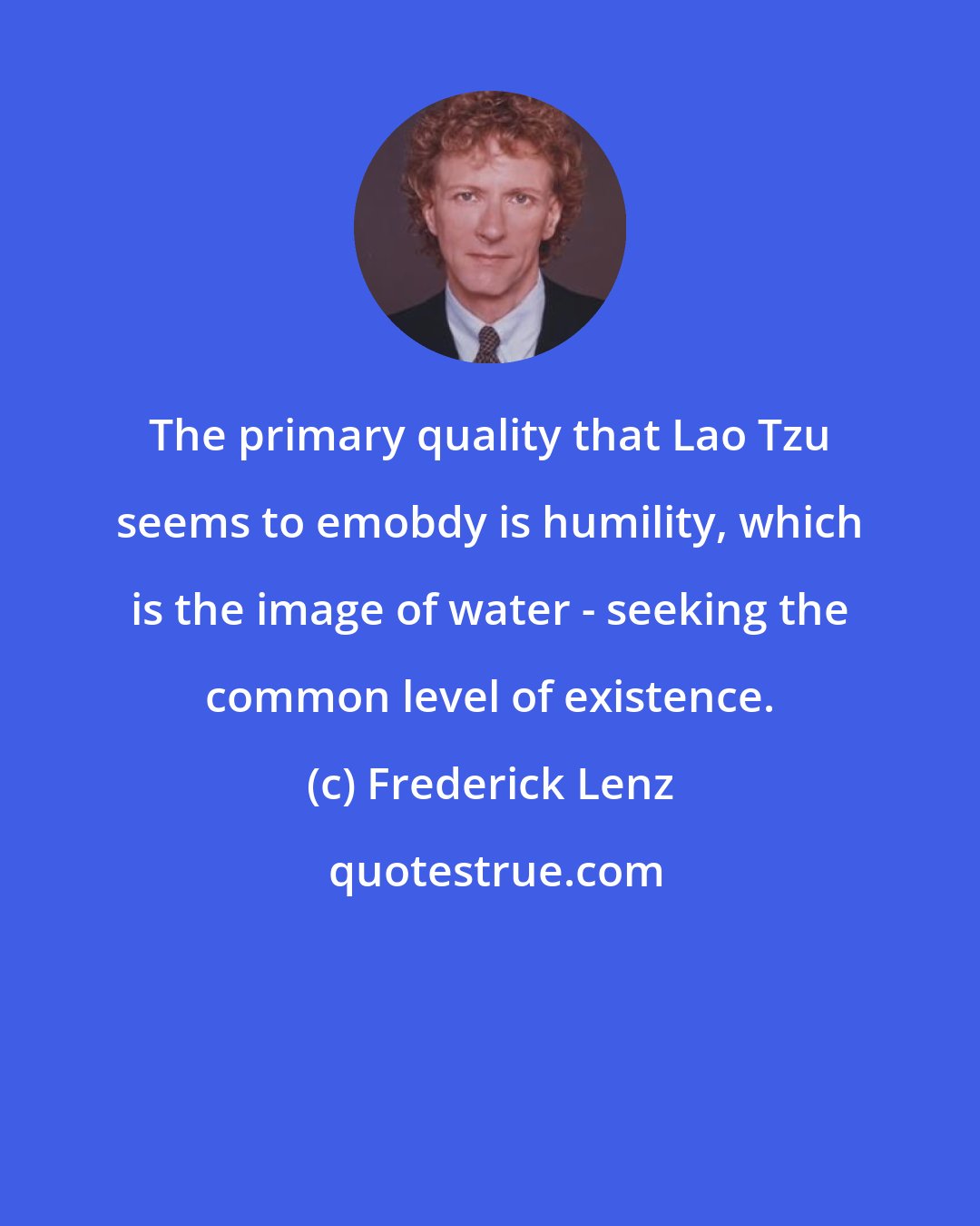 Frederick Lenz: The primary quality that Lao Tzu seems to emobdy is humility, which is the image of water - seeking the common level of existence.