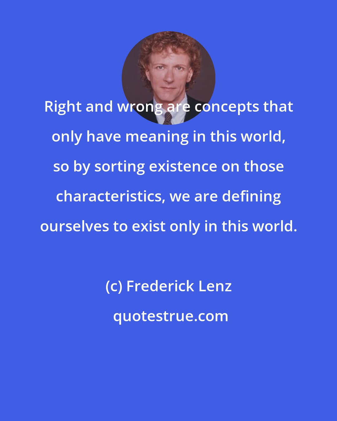 Frederick Lenz: Right and wrong are concepts that only have meaning in this world, so by sorting existence on those characteristics, we are defining ourselves to exist only in this world.