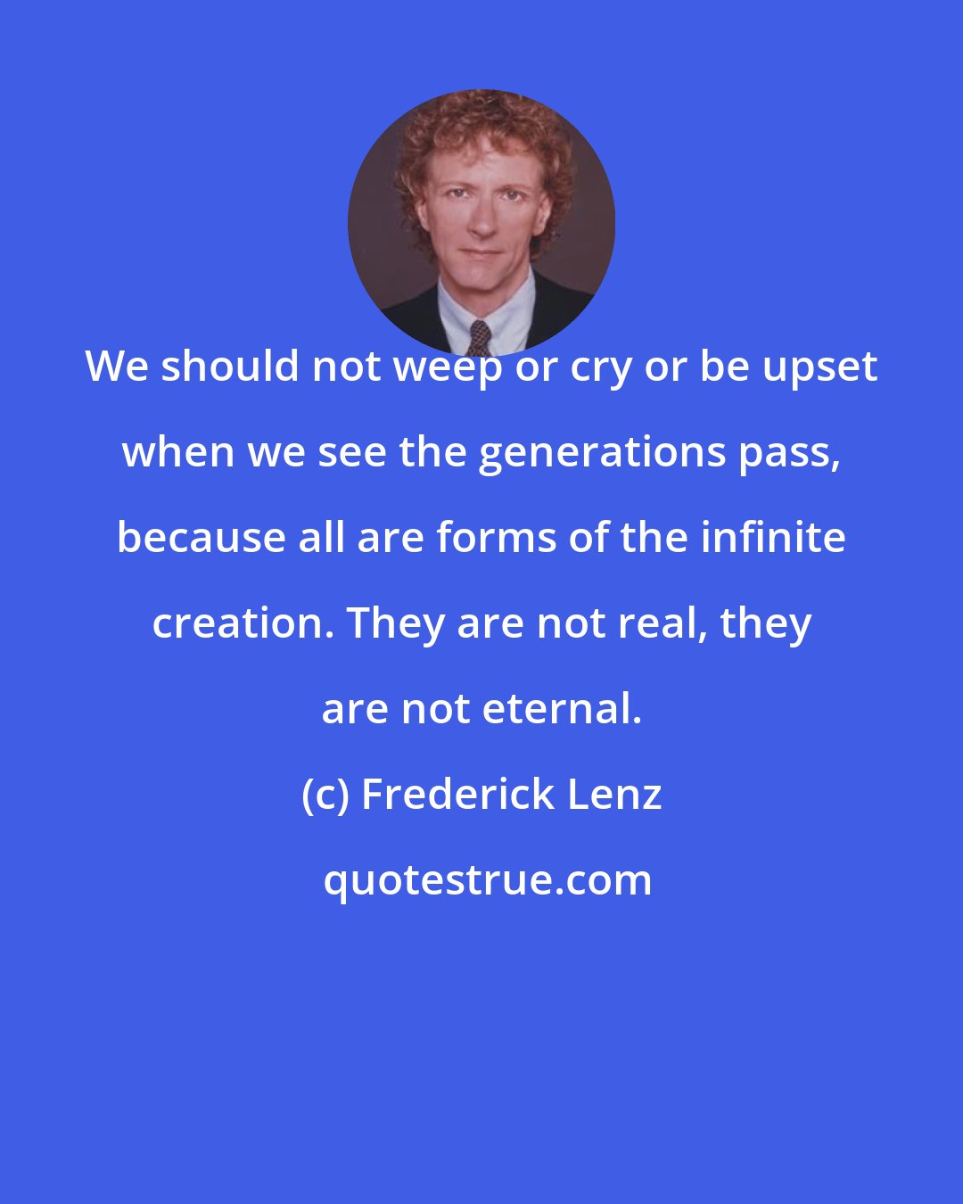 Frederick Lenz: We should not weep or cry or be upset when we see the generations pass, because all are forms of the infinite creation. They are not real, they are not eternal.