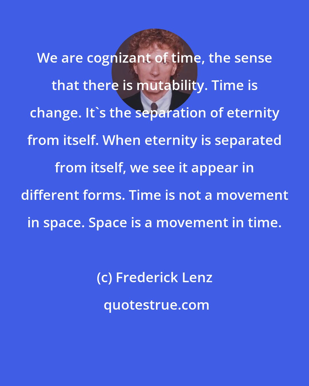 Frederick Lenz: We are cognizant of time, the sense that there is mutability. Time is change. It's the separation of eternity from itself. When eternity is separated from itself, we see it appear in different forms. Time is not a movement in space. Space is a movement in time.