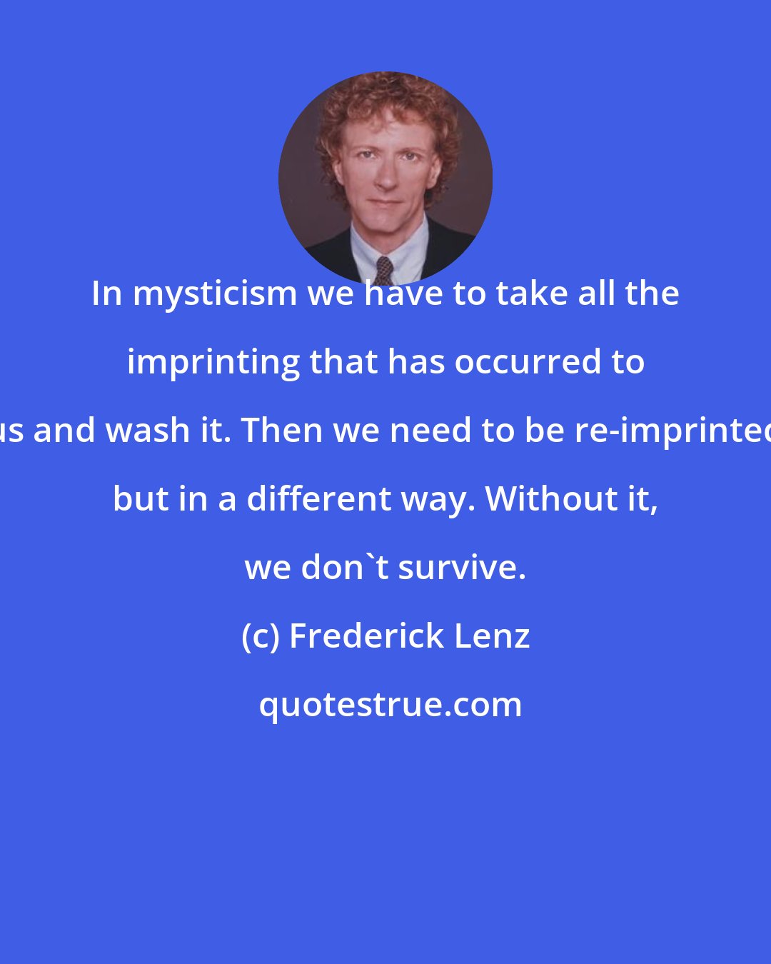 Frederick Lenz: In mysticism we have to take all the imprinting that has occurred to us and wash it. Then we need to be re-imprinted but in a different way. Without it, we don't survive.