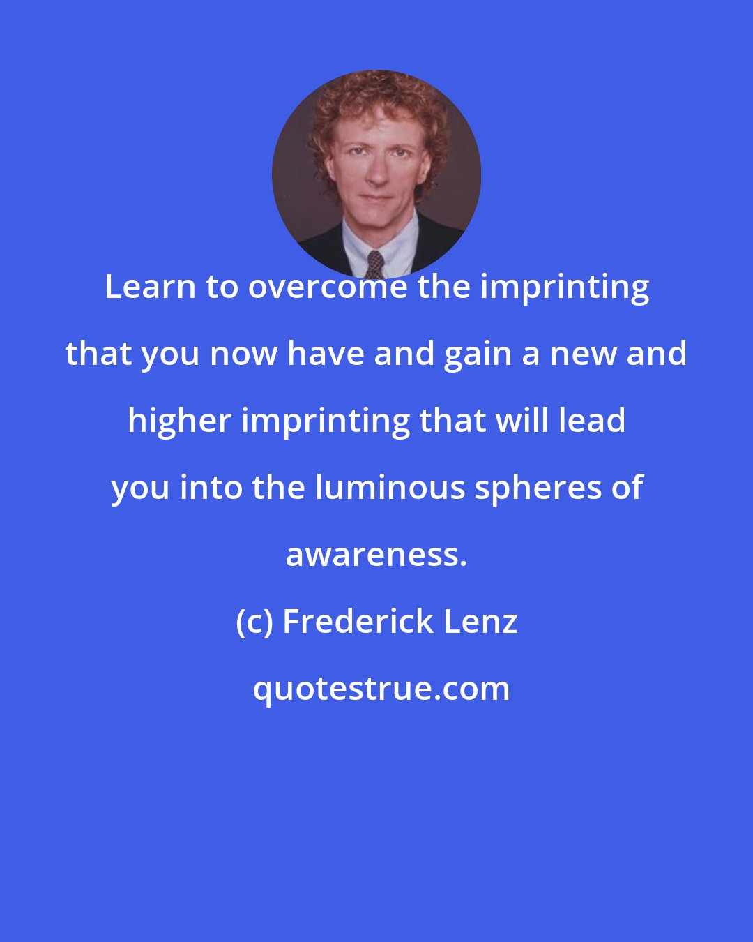 Frederick Lenz: Learn to overcome the imprinting that you now have and gain a new and higher imprinting that will lead you into the luminous spheres of awareness.