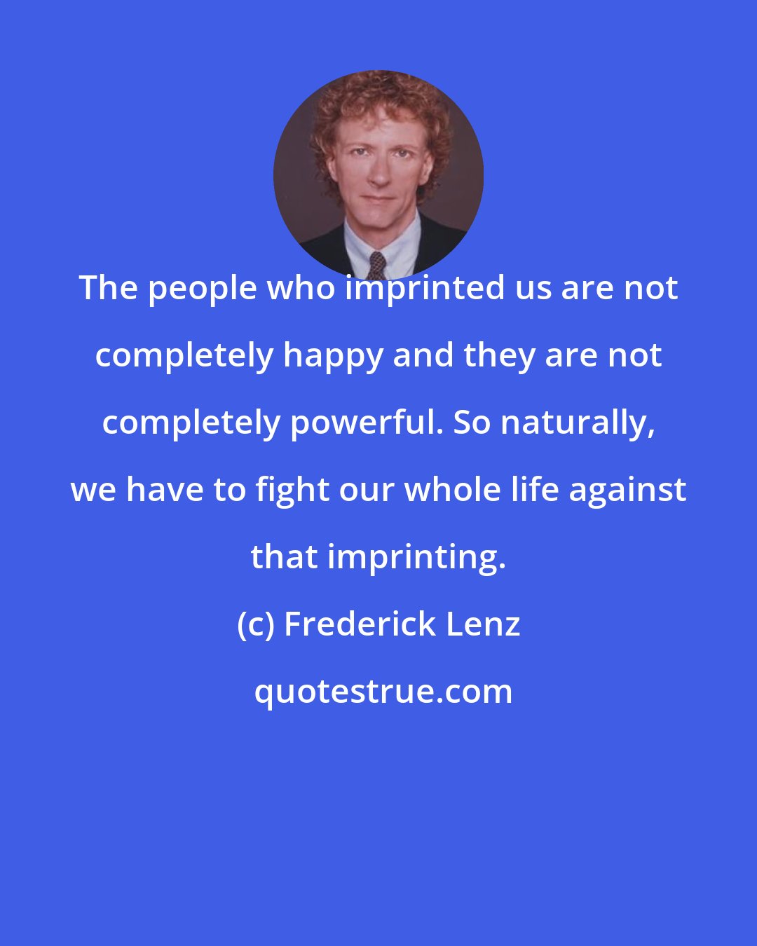 Frederick Lenz: The people who imprinted us are not completely happy and they are not completely powerful. So naturally, we have to fight our whole life against that imprinting.