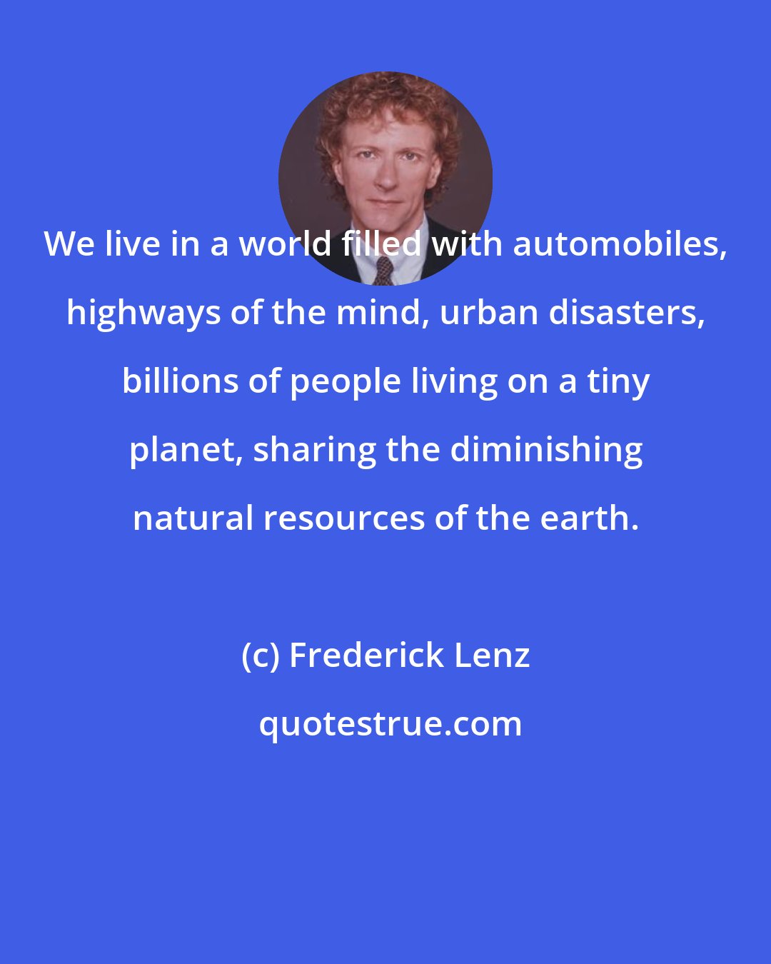 Frederick Lenz: We live in a world filled with automobiles, highways of the mind, urban disasters, billions of people living on a tiny planet, sharing the diminishing natural resources of the earth.
