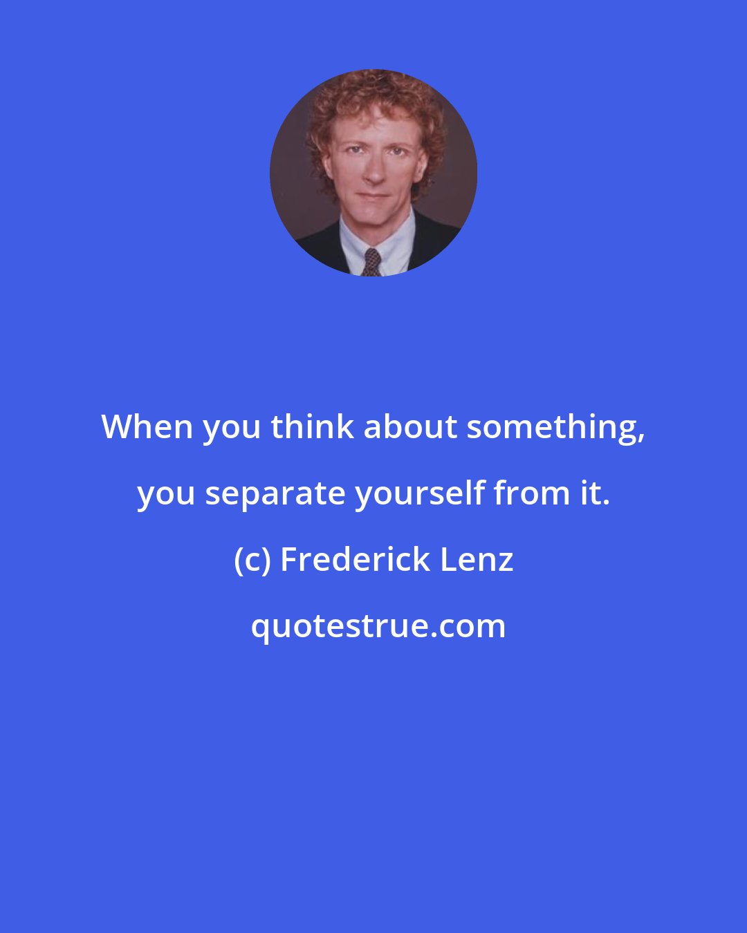 Frederick Lenz: When you think about something, you separate yourself from it.