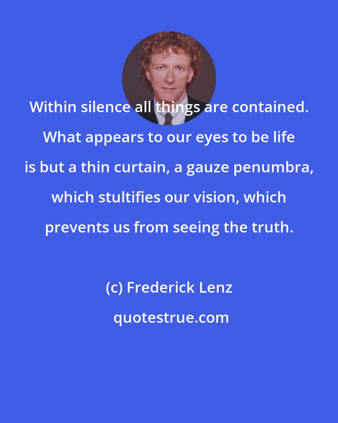 Frederick Lenz: Within silence all things are contained. What appears to our eyes to be life is but a thin curtain, a gauze penumbra, which stultifies our vision, which prevents us from seeing the truth.
