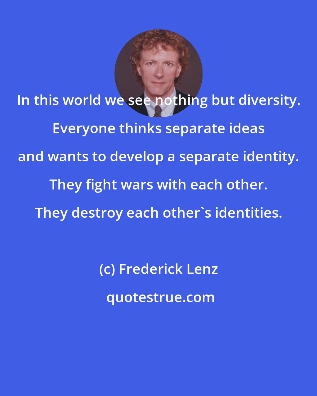 Frederick Lenz: In this world we see nothing but diversity. Everyone thinks separate ideas and wants to develop a separate identity. They fight wars with each other. They destroy each other's identities.