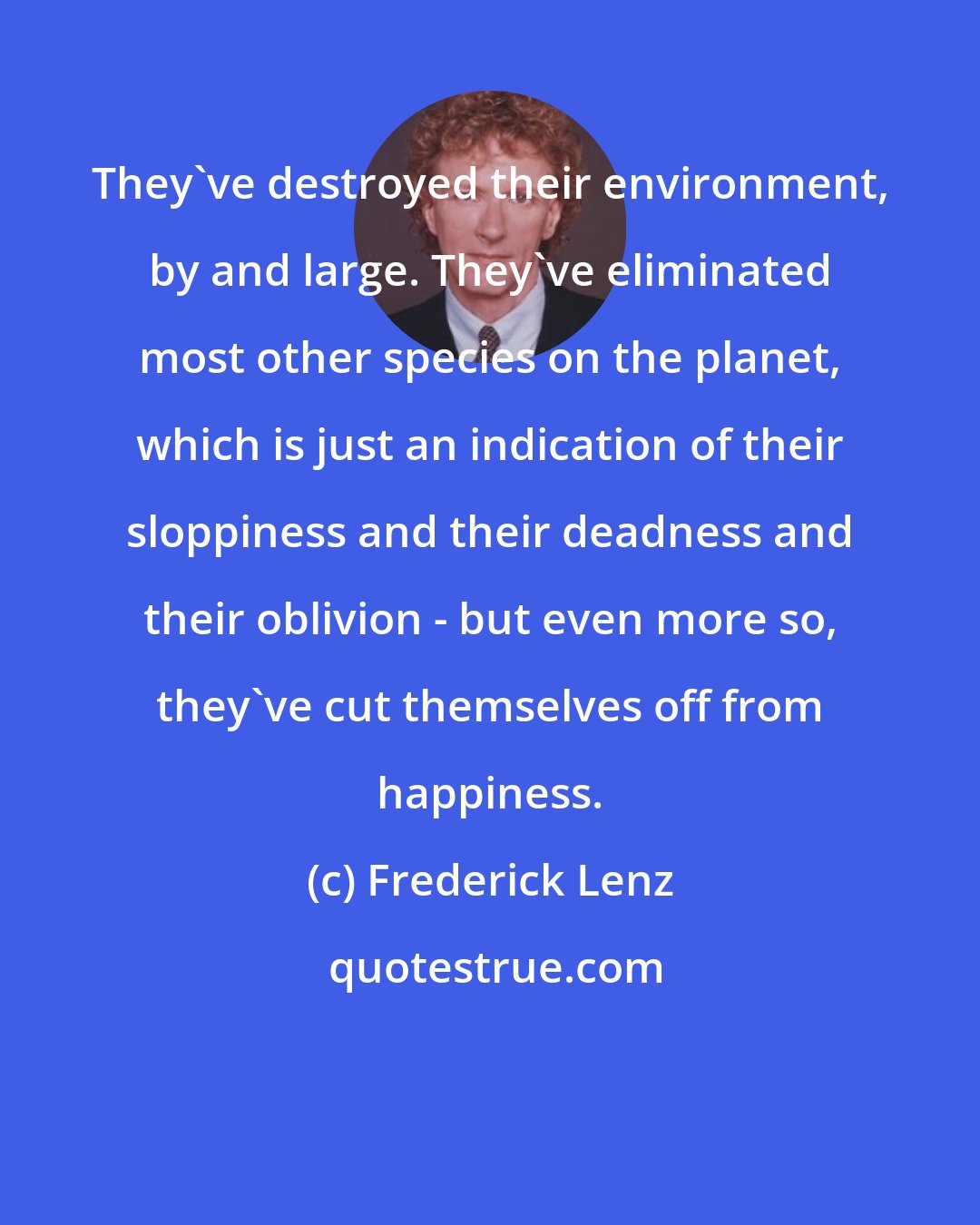 Frederick Lenz: They've destroyed their environment, by and large. They've eliminated most other species on the planet, which is just an indication of their sloppiness and their deadness and their oblivion - but even more so, they've cut themselves off from happiness.