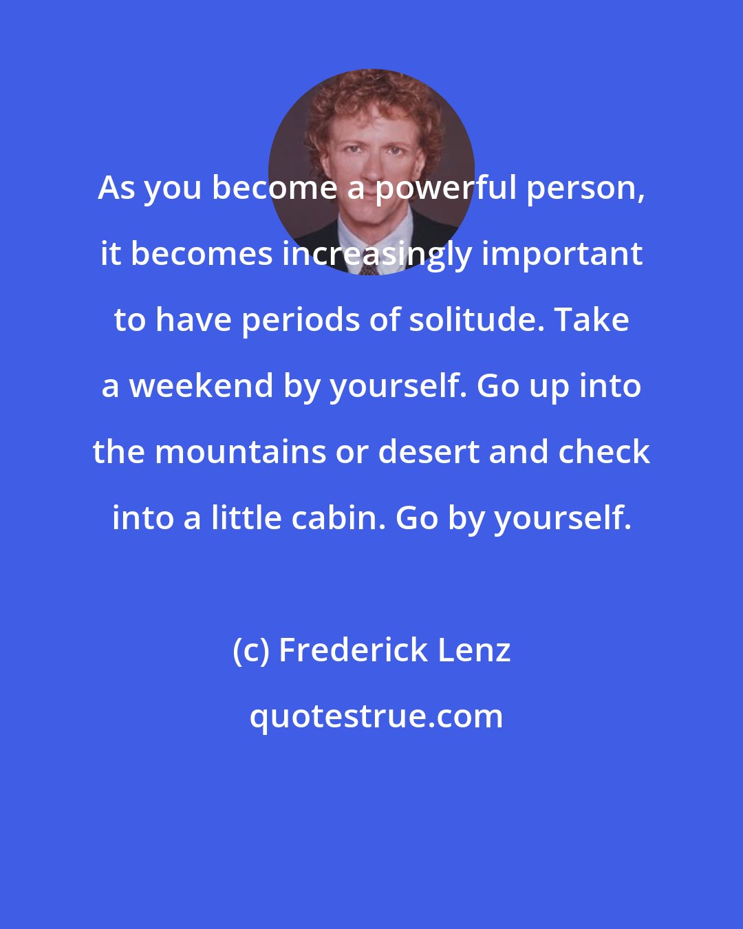 Frederick Lenz: As you become a powerful person, it becomes increasingly important to have periods of solitude. Take a weekend by yourself. Go up into the mountains or desert and check into a little cabin. Go by yourself.