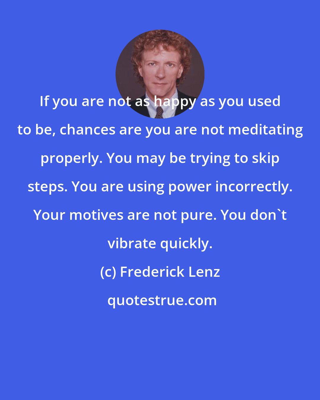 Frederick Lenz: If you are not as happy as you used to be, chances are you are not meditating properly. You may be trying to skip steps. You are using power incorrectly. Your motives are not pure. You don't vibrate quickly.