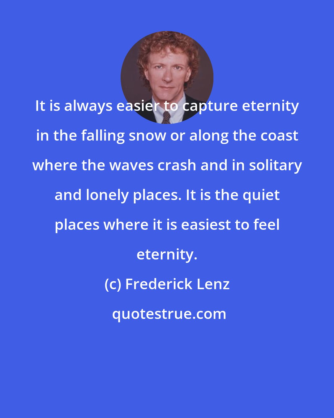 Frederick Lenz: It is always easier to capture eternity in the falling snow or along the coast where the waves crash and in solitary and lonely places. It is the quiet places where it is easiest to feel eternity.