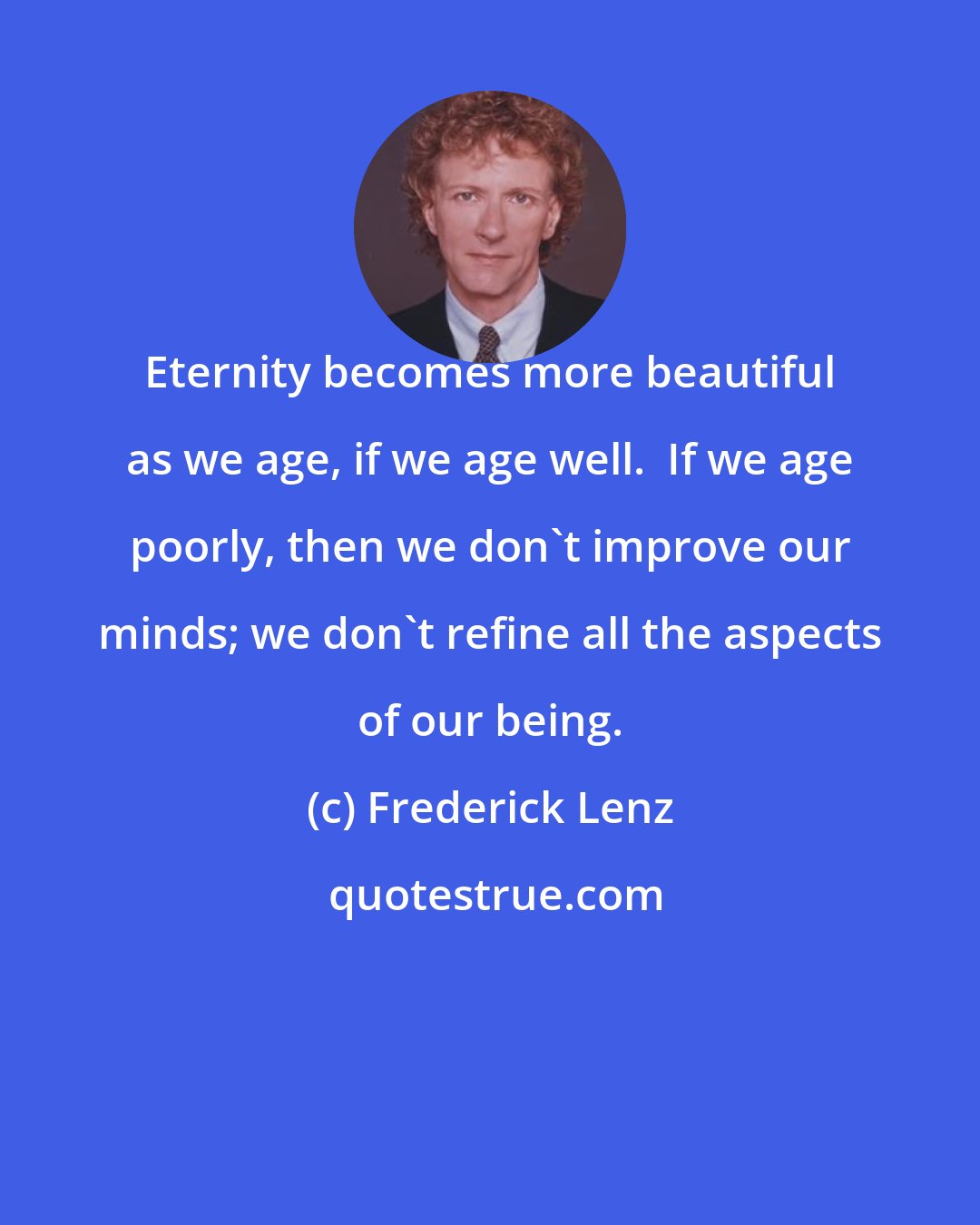 Frederick Lenz: Eternity becomes more beautiful as we age, if we age well.  If we age poorly, then we don't improve our minds; we don't refine all the aspects of our being.